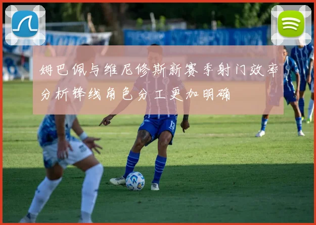 姆巴佩与维尼修斯新赛季射门效率分析锋线角色分工更加明确
